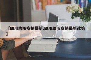 【四川绵阳疫情最新,四川绵阳疫情最新政策】