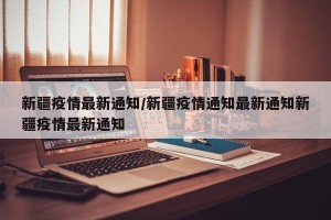 新疆疫情最新通知/新疆疫情通知最新通知新疆疫情最新通知