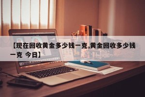 【现在回收黄金多少钱一克,黄金回收多少钱一克 今日】
