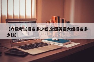 【六级考试报名多少钱,全国英语六级报名多少钱】