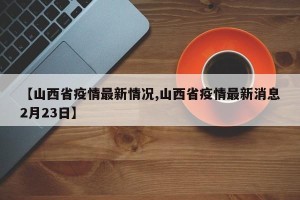 【山西省疫情最新情况,山西省疫情最新消息2月23日】