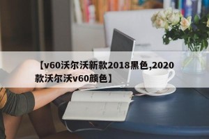 【v60沃尔沃新款2018黑色,2020款沃尔沃v60颜色】