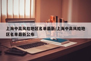 上海中高风险地区名单最新/上海中高风险地区名单最新公布