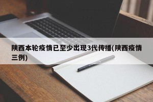 陕西本轮疫情已至少出现3代传播(陕西疫情三例)