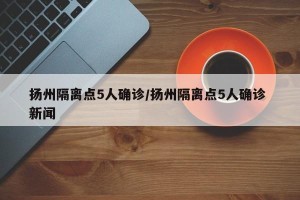扬州隔离点5人确诊/扬州隔离点5人确诊 新闻