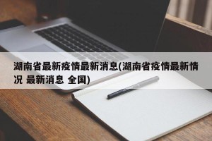 湖南省最新疫情最新消息(湖南省疫情最新情况 最新消息 全国)