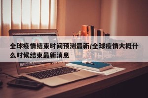全球疫情结束时间预测最新/全球疫情大概什么时候结束最新消息