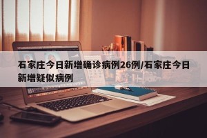 石家庄今日新增确诊病例26例/石家庄今日新增疑似病例