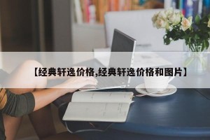 【经典轩逸价格,经典轩逸价格和图片】