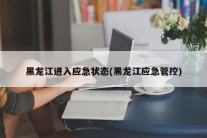 黑龙江进入应急状态(黑龙江应急管控)