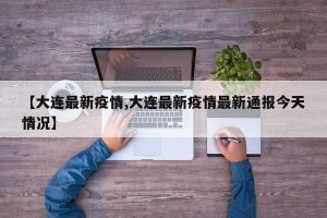 【大连最新疫情,大连最新疫情最新通报今天情况】