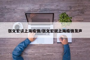 张文宏谈上海疫情/张文宏就上海疫情发声
