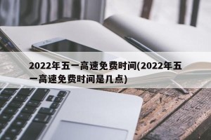 2022年五一高速免费时间(2022年五一高速免费时间是几点)