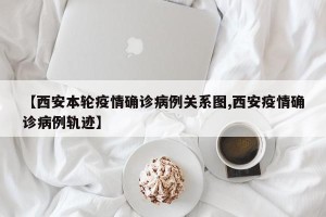 【西安本轮疫情确诊病例关系图,西安疫情确诊病例轨迹】