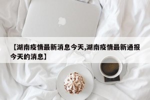 【湖南疫情最新消息今天,湖南疫情最新通报今天的消息】