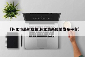 【怀化市最新疫情,怀化最新疫情发布平台】