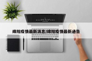 绵阳疫情最新消息/绵阳疫情最新通告