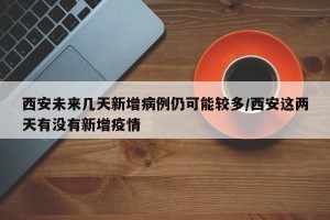 西安未来几天新增病例仍可能较多/西安这两天有没有新增疫情