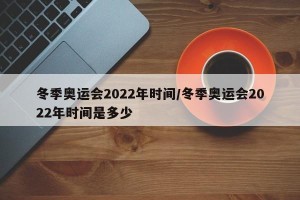 冬季奥运会2022年时间/冬季奥运会2022年时间是多少