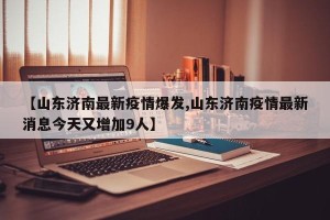 【山东济南最新疫情爆发,山东济南疫情最新消息今天又增加9人】