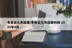 冬奥会几天结束/冬奥会几天结束时间 2025年8月