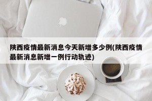 陕西疫情最新消息今天新增多少例(陕西疫情最新消息新增一例行动轨迹)