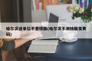 哈尔滨进单位不查核酸(哈尔滨不测核酸变黄码)