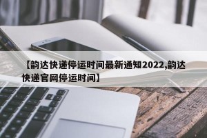 【韵达快递停运时间最新通知2022,韵达快递官网停运时间】