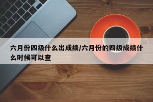 六月份四级什么出成绩/六月份的四级成绩什么时候可以查
