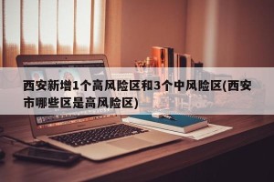西安新增1个高风险区和3个中风险区(西安市哪些区是高风险区)