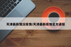 天津最新情况疫情/天津最新疫情官方通报