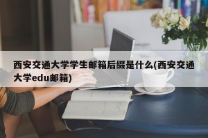 西安交通大学学生邮箱后缀是什么(西安交通大学edu邮箱)