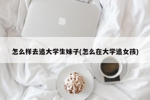 怎么样去追大学生妹子(怎么在大学追女孩)