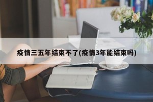 疫情三五年结束不了(疫情3年能结束吗)