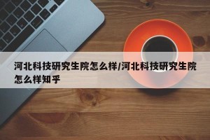 河北科技研究生院怎么样/河北科技研究生院怎么样知乎