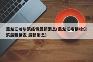 黑龙江哈尔滨疫情最新消息(黑龙江疫情哈尔滨最新情况 最新消息)