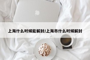 上海什么时候能解封/上海市什么时候解封