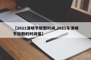 【2021清明节放假时间,2021年清明节放假的时间是】