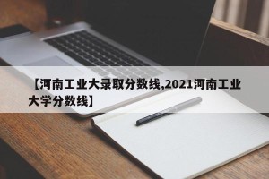 【河南工业大录取分数线,2021河南工业大学分数线】