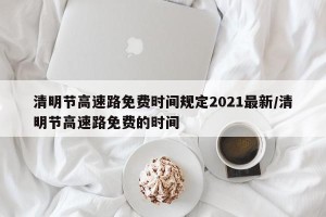 清明节高速路免费时间规定2021最新/清明节高速路免费的时间
