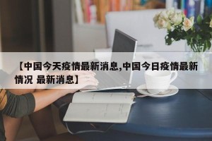 【中国今天疫情最新消息,中国今日疫情最新情况 最新消息】