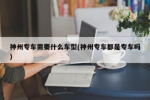 神州专车需要什么车型(神州专车都是专车吗)