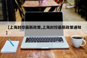 【上海封控最新政策,上海封控最新政策通知】