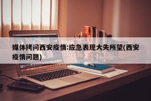 媒体拷问西安疫情:应急表现大失所望(西安疫情问题)
