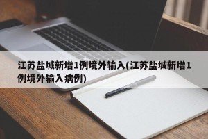 江苏盐城新增1例境外输入(江苏盐城新增1例境外输入病例)