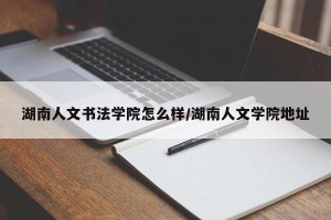 湖南人文书法学院怎么样/湖南人文学院地址